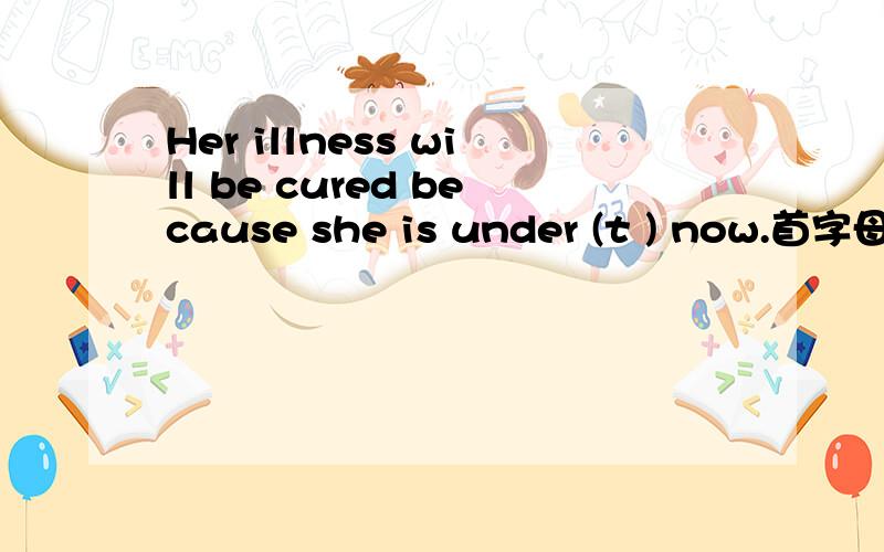 Her illness will be cured because she is under (t ) now.首字母填空