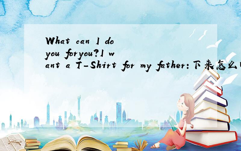 What can I do you foryou?I want a T-Shirt for my father:下来怎么回答