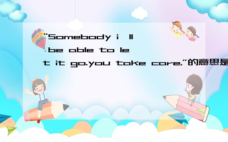“Somebody i'll be able to let it go.you take care.”的意思是什么?
