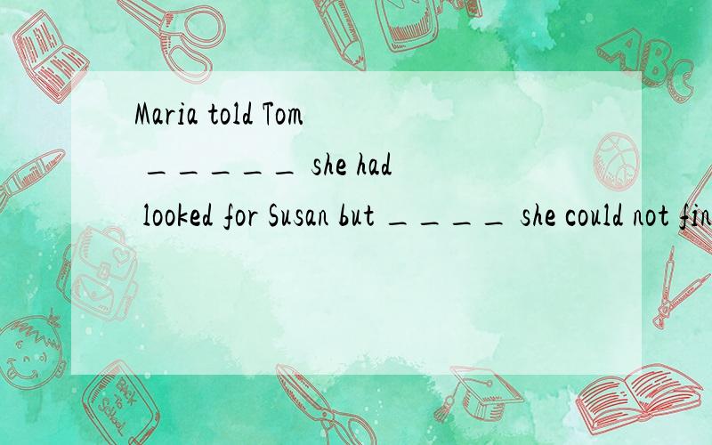 Maria told Tom _____ she had looked for Susan but ____ she could not find her.a /.../b that.../c that...thatd /...that为什么选C?