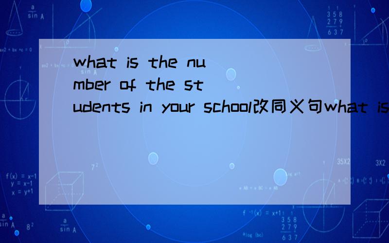 what is the number of the students in your school改同义句what is the number of the students in your school?（改为同义句) ____ ____ ____ ____ ____in your school?