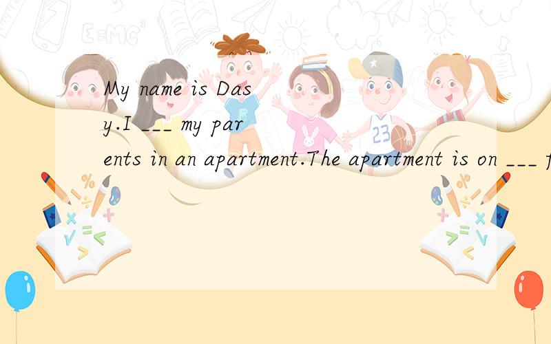 My name is Dasy.I ___ my parents in an apartment.The apartment is on ___ floor of tall building._____14 floors and car park in the basement.My father parks his ____there.Our apartment isn't in the center____the city.It's 3 Km____ the center.My father