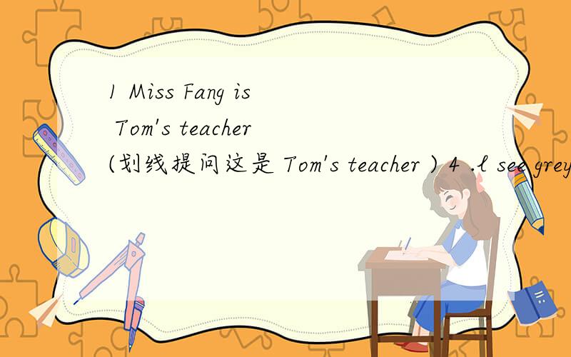 1 Miss Fang is Tom's teacher(划线提问这是 Tom's teacher ) 4 .l see grey (划线提问这是grey )2.l like to eat chicken (划线提问这是 chicken ) 3.Do you like dog?(用he代you) 5.Who is your teacher（回答）