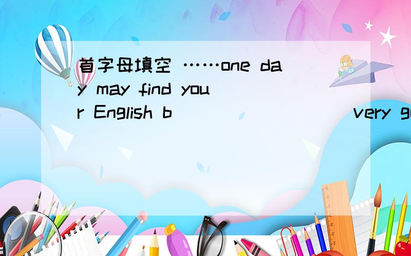 首字母填空 ……one day may find your English b_________ very good.