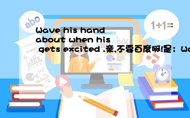 Wave his hand about when his gets excited .亲,不要百度啊!是：Wave his hands about a lot when .....