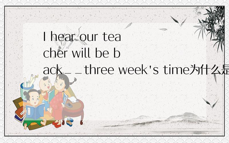 I hear our teacher will be back__three week's time为什么是at?
