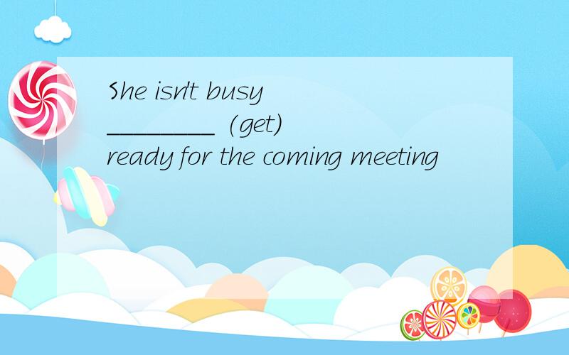 She isn't busy________ (get)ready for the coming meeting