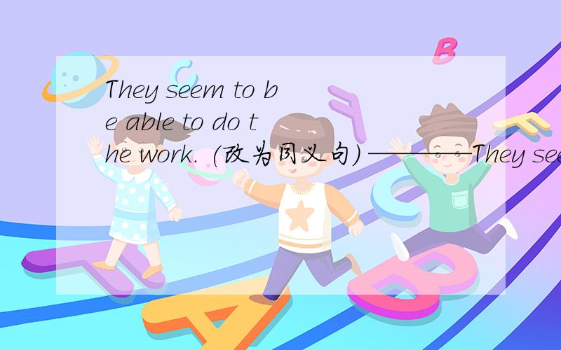 They seem to be able to do the work. (改为同义句) ————They seem to be able to do the work.(改为同义句)———— ———— ———— they are able to do the work.