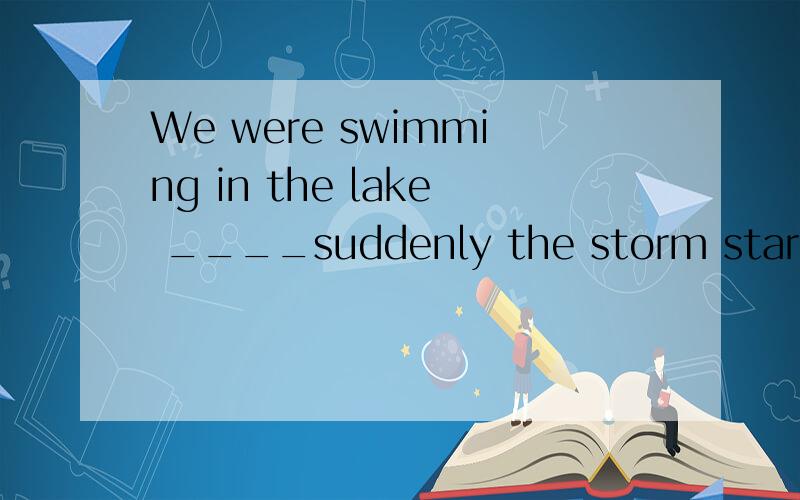 We were swimming in the lake ____suddenly the storm started.我想知道为什么不用before而用when,我要一个合理的解释啊!最好能让我懂的