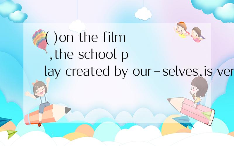 ( )on the film ,the school play created by our-selves,is very popular with studentsa:base b:basing c:to base d:based答案是选D,为什么?有的时候其他的选项也可以做句子的开头,那这些怎么用?