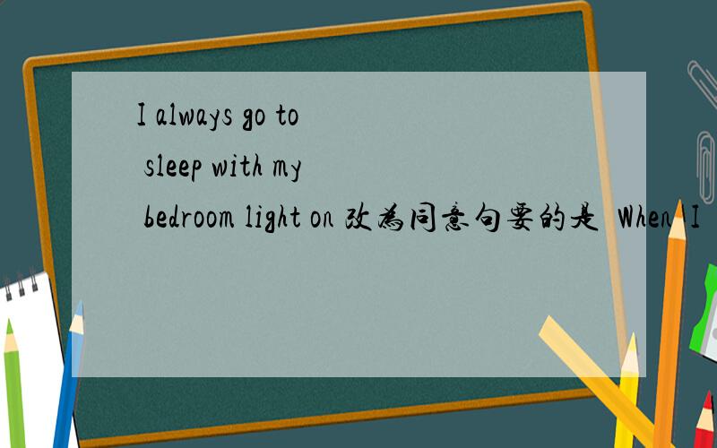 I always go to sleep with my bedroom light on 改为同意句要的是  When  I  go to  sleep , I  always ________    my bedroom light _______.