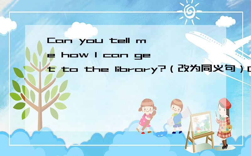Can you tell me how I can get to the library?（改为同义句）Can you tell me —— —— —— —— the library?