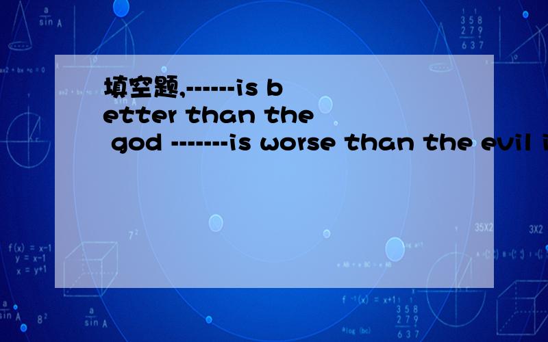 填空题,------is better than the god -------is worse than the evil if you eat -----,you will die