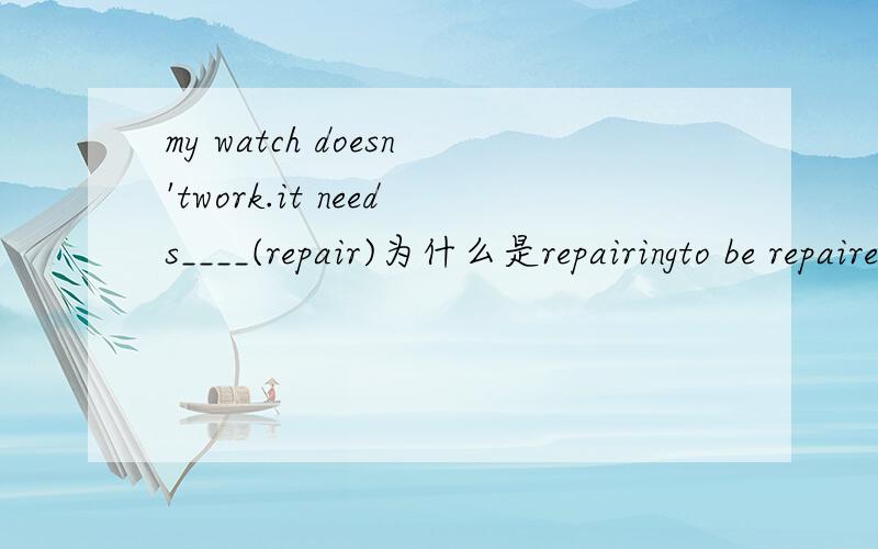 my watch doesn'twork.it needs____(repair)为什么是repairingto be repaired不可以吗