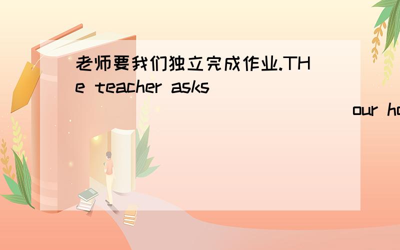老师要我们独立完成作业.THe teacher asks_______________our homework____________.