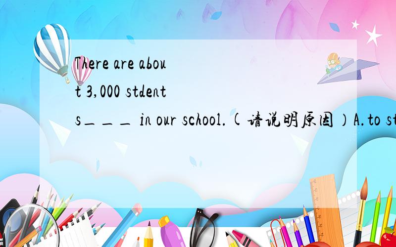 There are about 3,000 stdents___ in our school.(请说明原因）A.to study B.studying C.study D.studies
