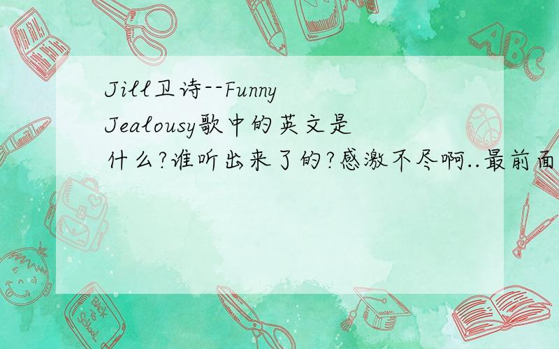 Jill卫诗--Funny Jealousy歌中的英文是什么?谁听出来了的?感激不尽啊..最前面的跟最后面讲的还有中间唱的~急```````````