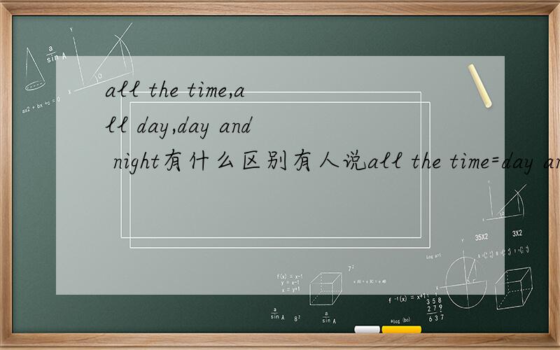 all the time,all day,day and night有什么区别有人说all the time=day and night 为什么day and night 不能等于all day呢?