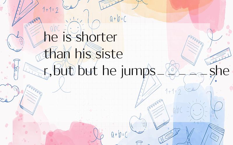 he is shorter than his sister,but but he jumps_____she does.A as good as B as high as
