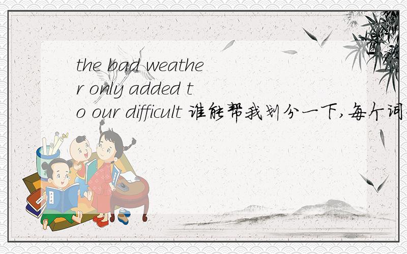 the bad weather only added to our difficult 谁能帮我划分一下,每个词分别代表的词性吗?