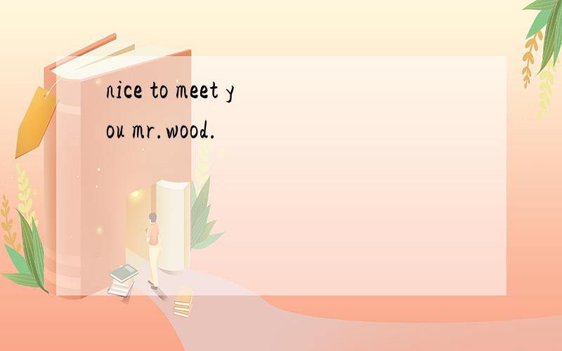 nice to meet you mr.wood.