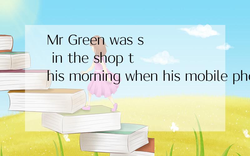 Mr Green was s in the shop this morning when his mobile phone rang中间空的地方填那个单词was的后面,s开头的单词
