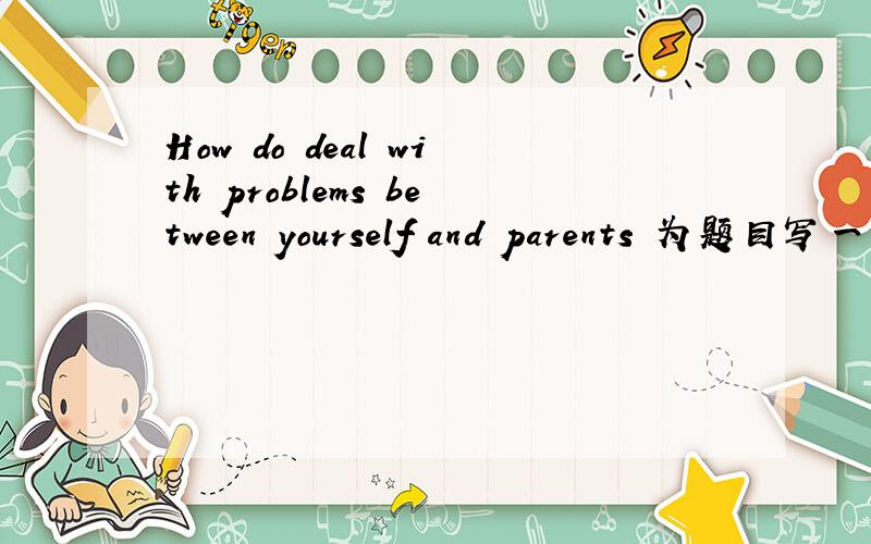 How do deal with problems between yourself and parents 为题目写一篇作文