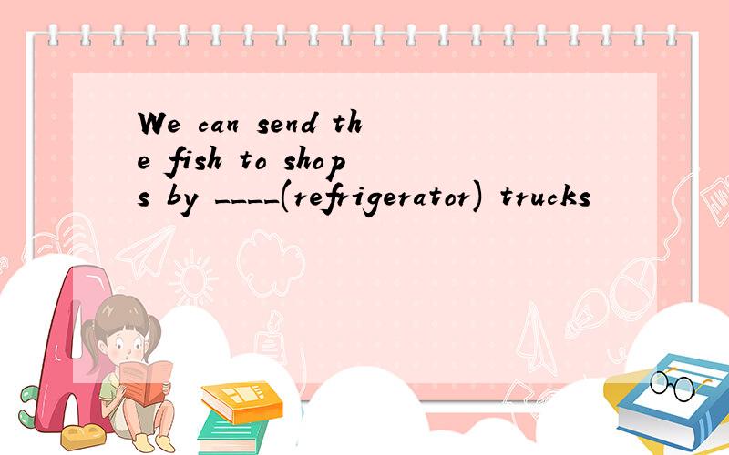 We can send the fish to shops by ____(refrigerator) trucks