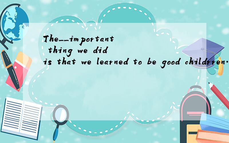 The__important thing we did is that we learned to be good childrren.A ,moreB,much C,many D,most