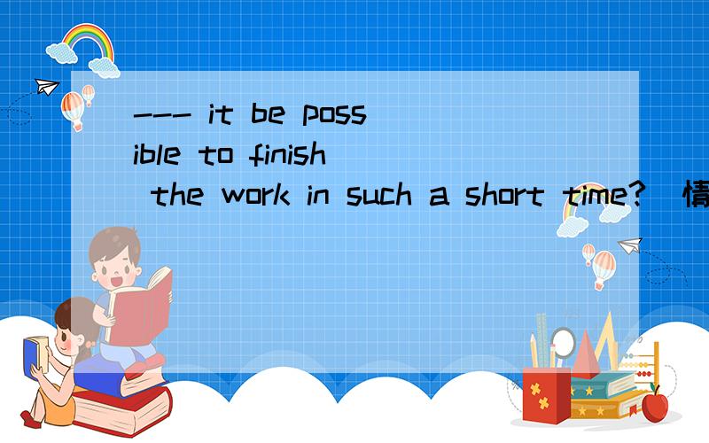 --- it be possible to finish the work in such a short time?(情态动词)