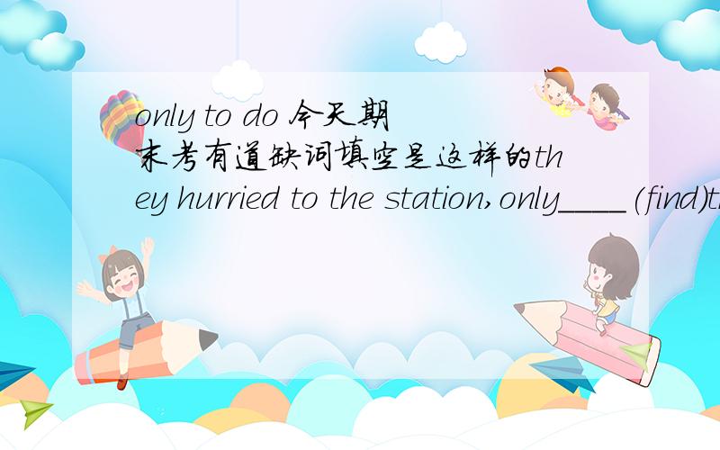 only to do 今天期末考有道缺词填空是这样的they hurried to the station,only____(find)the last train gone.我写了to find 可是有好多同学都说是to have found 到底哪个对?only 有to have done的用法么?