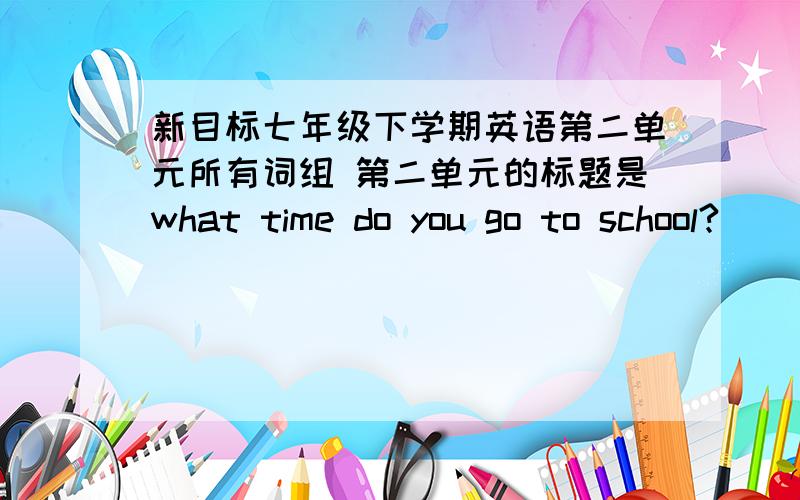 新目标七年级下学期英语第二单元所有词组 第二单元的标题是what time do you go to school?