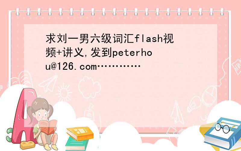 求刘一男六级词汇flash视频+讲义,发到peterhou@126.com…………