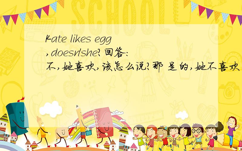 Kate likes egg,doesn'she?回答：不,她喜欢,该怎么说?那 是的,她不喜欢 又怎么说