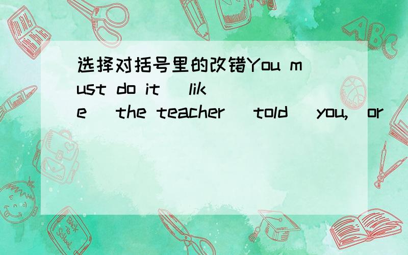 选择对括号里的改错You must do it (like) the teacher (told) you,(or) you may make (a few) mistakes