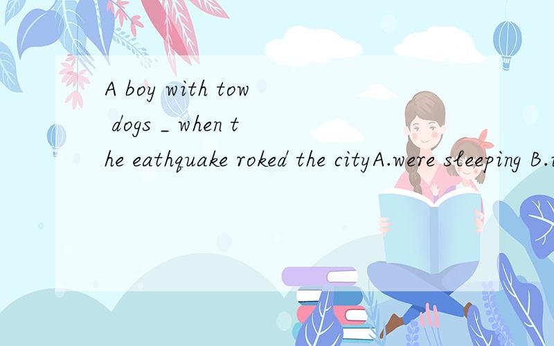 A boy with tow dogs _ when the eathquake roked the cityA.were sleeping B.is asleep C.WAS Sleeping D.ARE ASLEEP