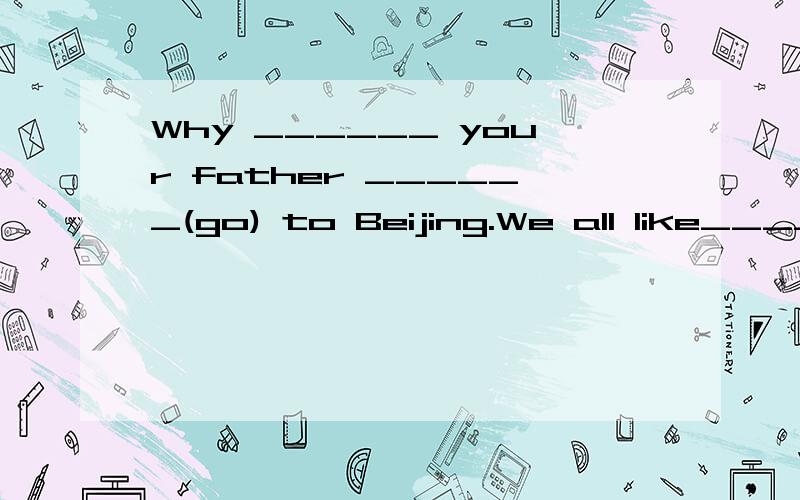 Why ______ your father ______(go) to Beijing.We all like____(she) very much.