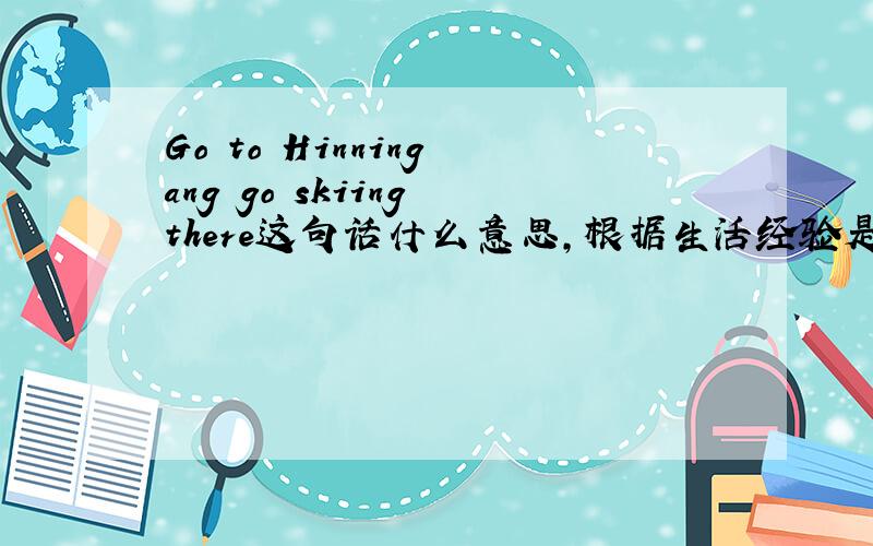 Go to Hinning ang go skiing there这句话什么意思,根据生活经验是对的还是错的
