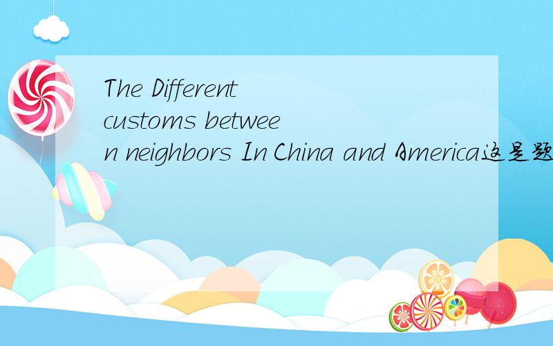 The Different customs between neighbors In China and America这是题目 主要写中美两个邻里关系之间的差异 风俗习惯之类的求提纲1 Introduce the general situation of relationship of neighborhood1.1 History of the neighbourhood1