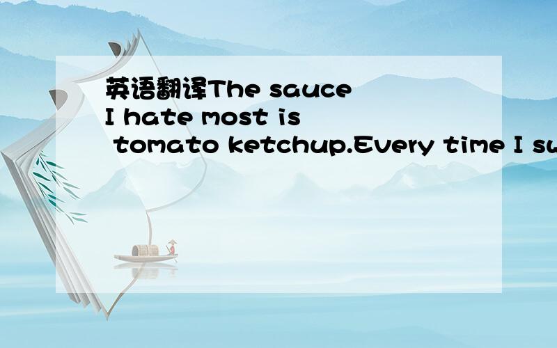 英语翻译The sauce I hate most is tomato ketchup.Every time I swallow a little bitOf tomato ketchup,It is likeI swallow a hundred frogs,Or a hundred mosquitoes,Or a hundred fish bones,Or some sticky snot,Or ten hundred snails,Or one thousand rats,