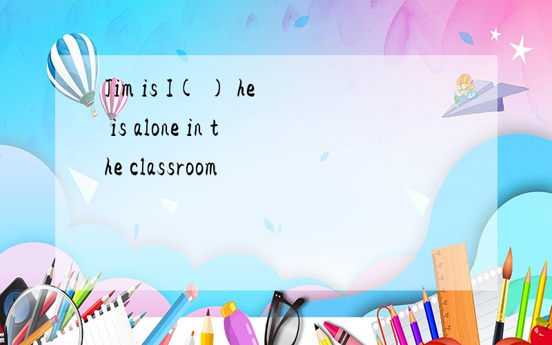 Jim is I( ) he is alone in the classroom