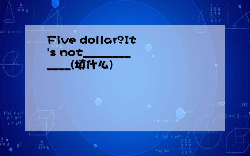 Five dollar?It's not____________(填什么)