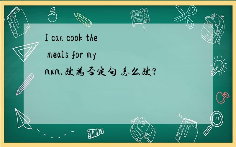 I can cook the meals for my mum.改为否定句 怎么改?