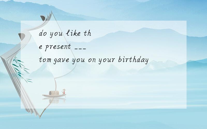 do you like the present ___ tom gave you on your birthday