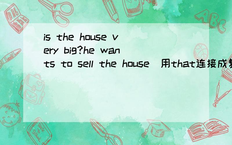 is the house very big?he wants to sell the house(用that连接成复合句）