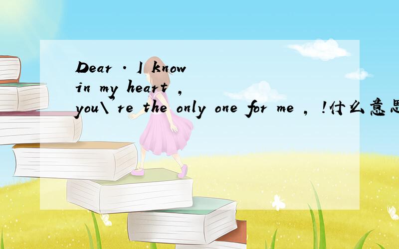 Dear . I know in my heart , you\'re the only one for me , !什么意思