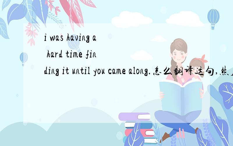 i was having a hard time finding it until you came along.怎么翻译这句,然后along什么意思在这个句子