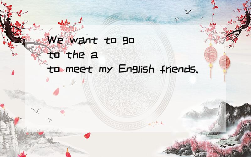 We want to go to the a_____ to meet my English friends.