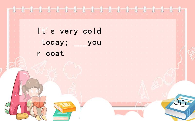 It's very cold today; ___your coat