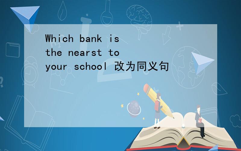Which bank is the nearst to your school 改为同义句